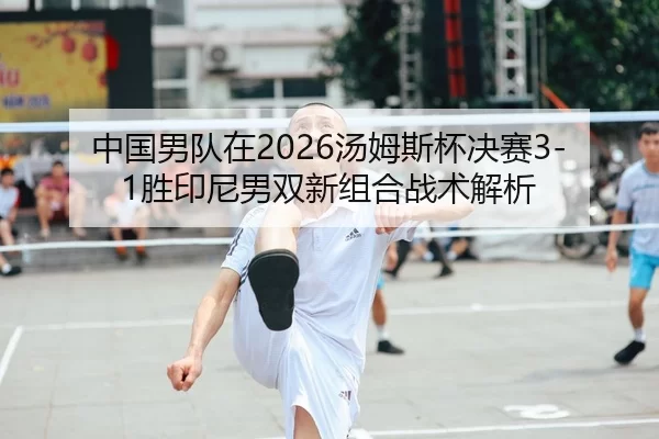 中国男队在2026汤姆斯杯决赛3-1胜印尼男双新组合战术解析